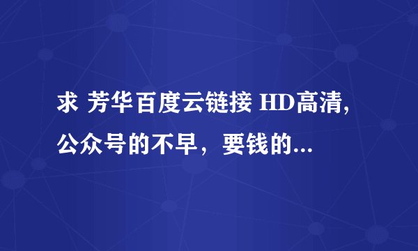 求 芳华百度云链接 HD高清,公众号的不早，要钱的不要，谢谢