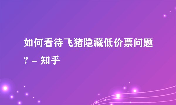 如何看待飞猪隐藏低价票问题? - 知乎