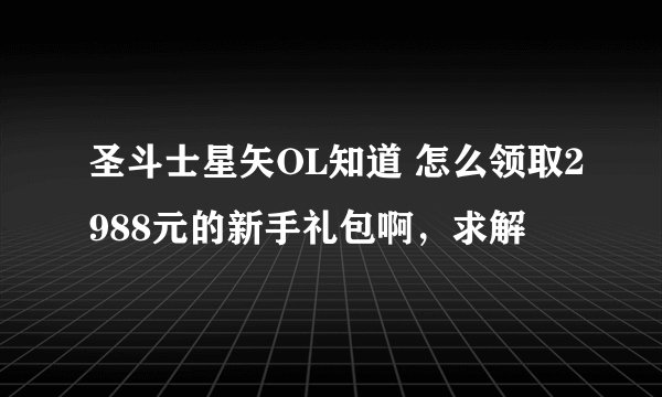 圣斗士星矢OL知道 怎么领取2988元的新手礼包啊，求解