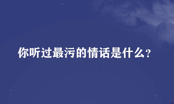 你听过最污的情话是什么？
