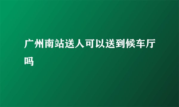 广州南站送人可以送到候车厅吗