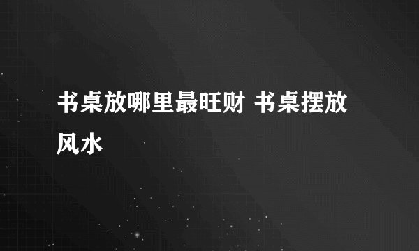 书桌放哪里最旺财 书桌摆放风水
