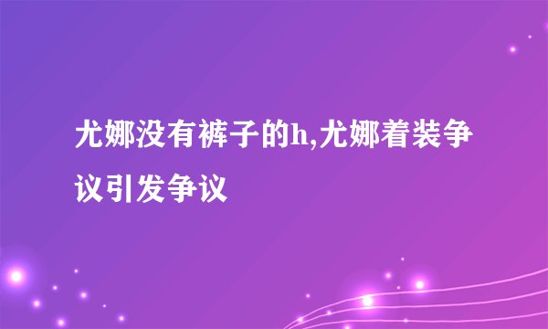 尤娜没有裤子的h,尤娜着装争议引发争议