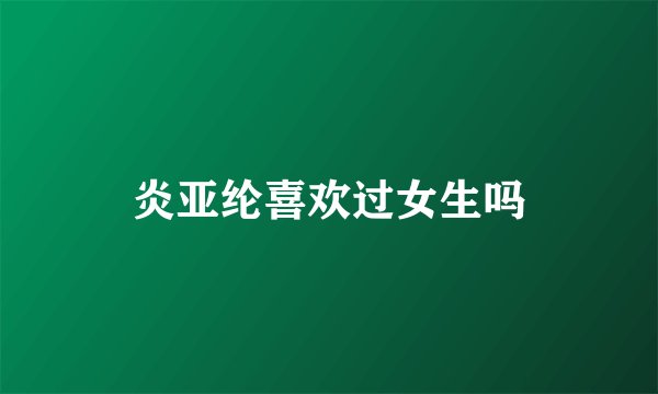 炎亚纶喜欢过女生吗