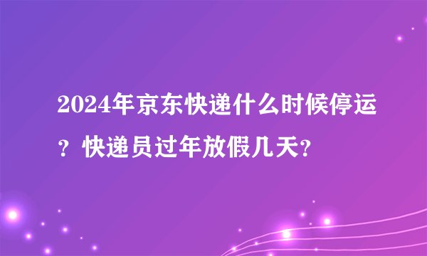 2024年京东快递什么时候停运？快递员过年放假几天？