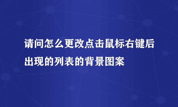请问怎么更改点击鼠标右键后出现的列表的背景图案
