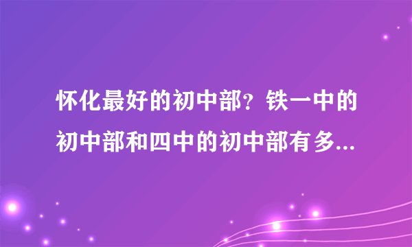 怀化最好的初中部？铁一中的初中部和四中的初中部有多少个班？怀化三中初中部有多少个班？分别怎么录取？