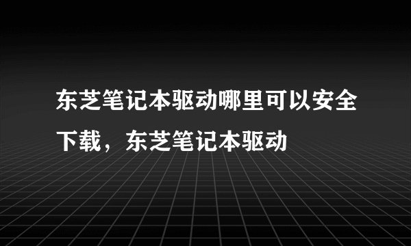 东芝笔记本驱动哪里可以安全下载，东芝笔记本驱动