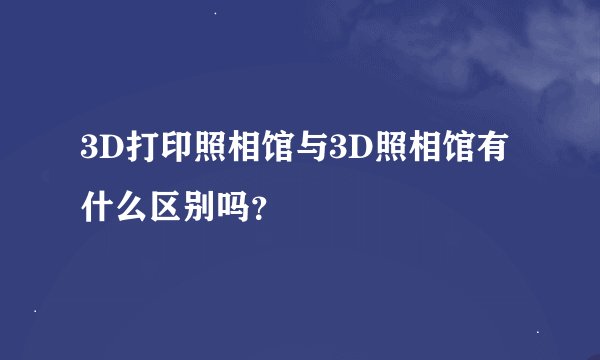 3D打印照相馆与3D照相馆有什么区别吗？