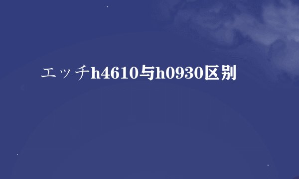 エッチh4610与h0930区别