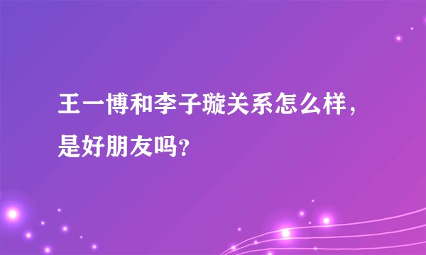 王一博和李子璇关系怎么样，是好朋友吗？