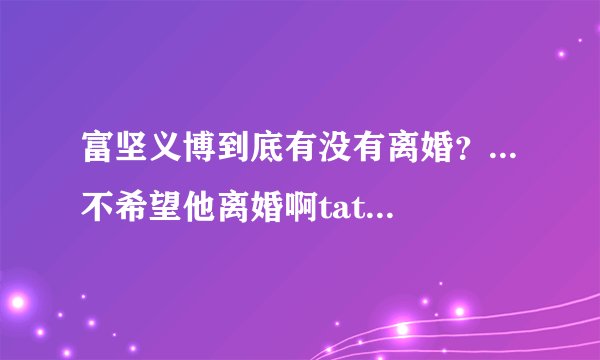 富坚义博到底有没有离婚？...不希望他离婚啊tat....请告诉我尽量客观...