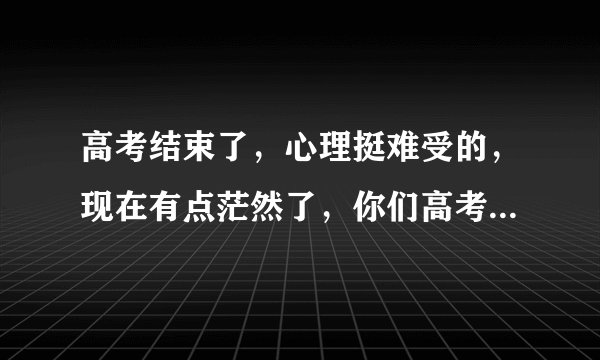 高考结束了，心理挺难受的，现在有点茫然了，你们高考后的假期是怎么过来的？