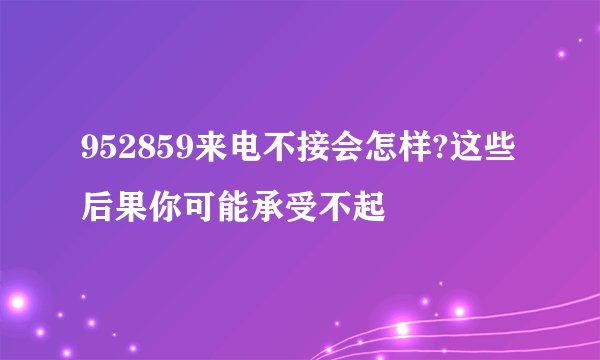 952859来电不接会怎样?这些后果你可能承受不起