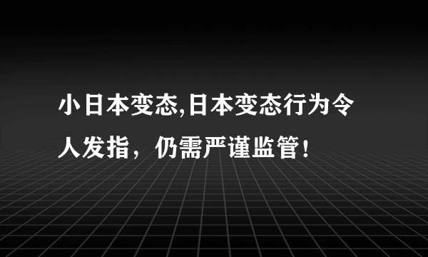 小日本变态,日本变态行为令人发指，仍需严谨监管！