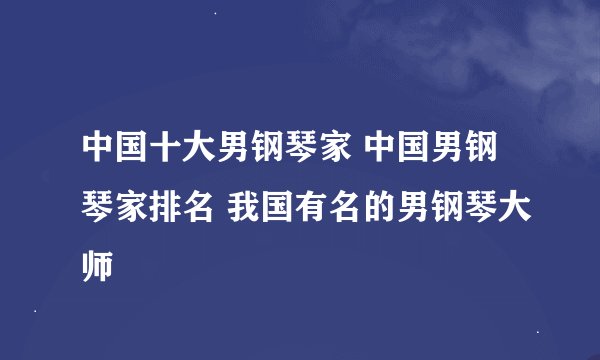 中国十大男钢琴家 中国男钢琴家排名 我国有名的男钢琴大师