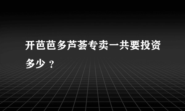 开芭芭多芦荟专卖一共要投资多少 ？