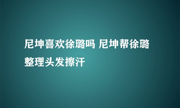 尼坤喜欢徐璐吗 尼坤帮徐璐整理头发擦汗