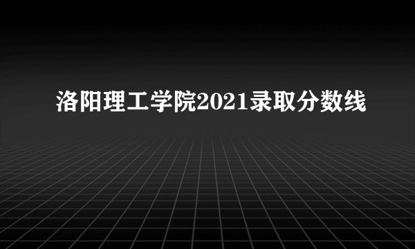洛阳理工学院2021录取分数线