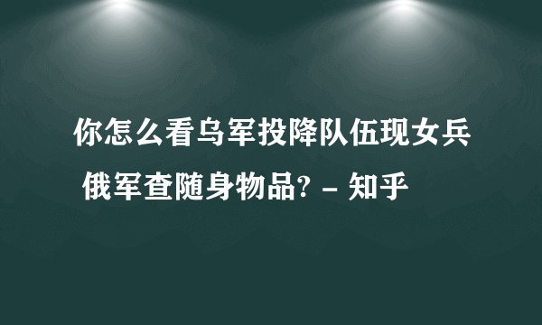 你怎么看乌军投降队伍现女兵 俄军查随身物品? - 知乎