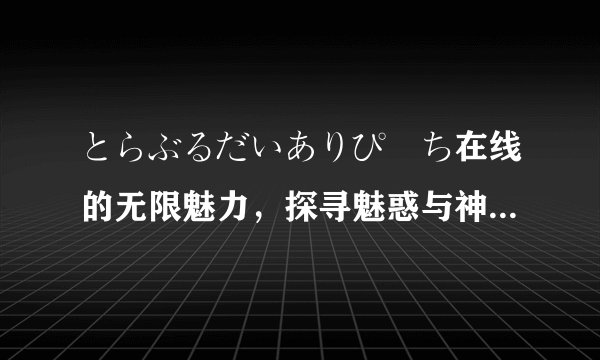 とらぶるだいありぴーち在线的无限魅力，探寻魅惑与神奇-探寻とらぶるだいありぴーち在线！