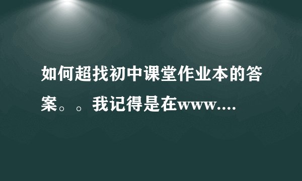 如何超找初中课堂作业本的答案。。我记得是在www.zjeph.com上面找的。。。。他们都找得到，，，不知怎么找