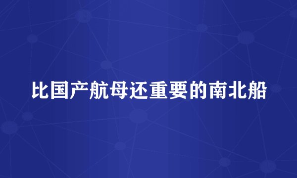 比国产航母还重要的南北船