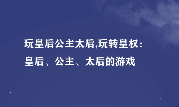 玩皇后公主太后,玩转皇权：皇后、公主、太后的游戏