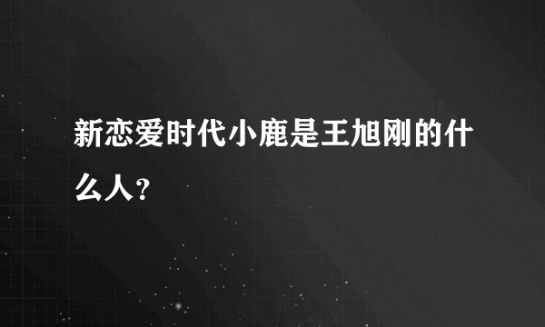 新恋爱时代小鹿是王旭刚的什么人?