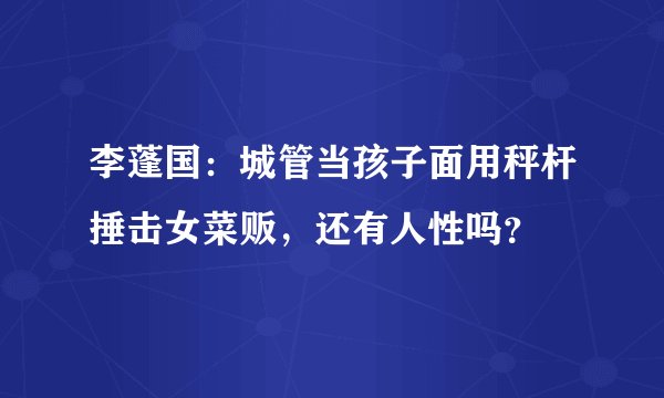 李蓬国：城管当孩子面用秤杆捶击女菜贩，还有人性吗？