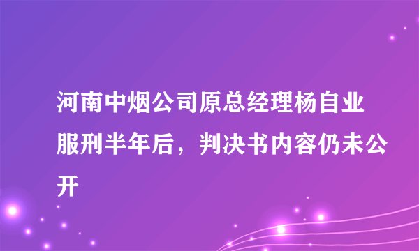 河南中烟公司原总经理杨自业服刑半年后，判决书内容仍未公开