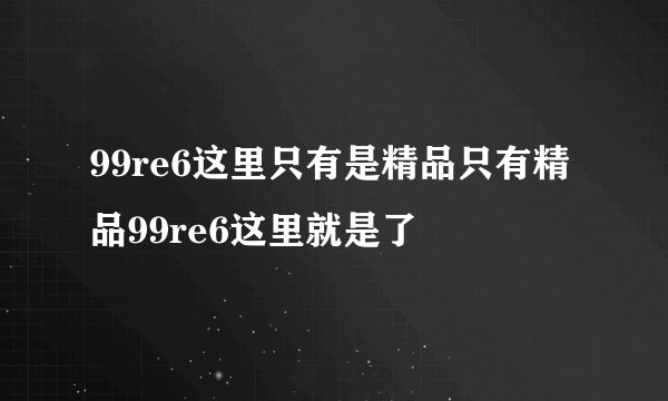 99re6这里只有是精品只有精品99re6这里就是了
