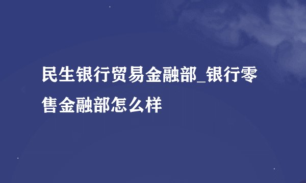 民生银行贸易金融部_银行零售金融部怎么样