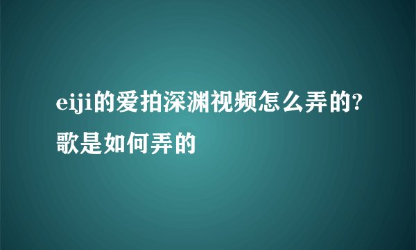 eiji的爱拍深渊视频怎么弄的?歌是如何弄的