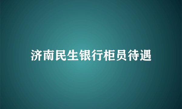 济南民生银行柜员待遇