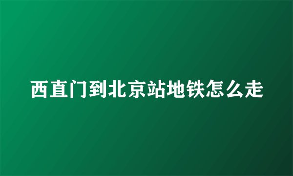 西直门到北京站地铁怎么走