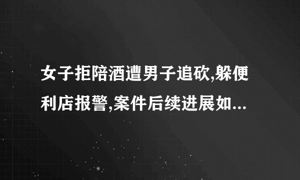 女子拒陪酒遭男子追砍,躲便利店报警,案件后续进展如何? -