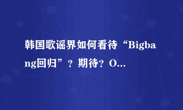 韩国歌谣界如何看待“Bigbang回归”？期待？OR抵制？