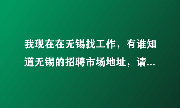我现在在无锡找工作，有谁知道无锡的招聘市场地址，请详细讲解一下