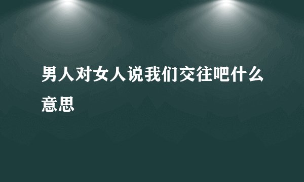 男人对女人说我们交往吧什么意思
