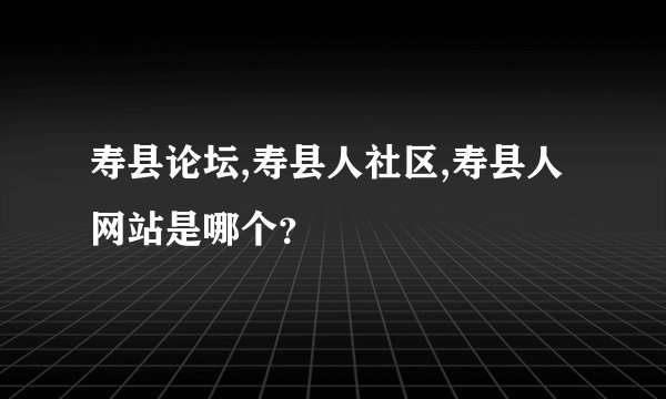 寿县论坛,寿县人社区,寿县人网站是哪个？
