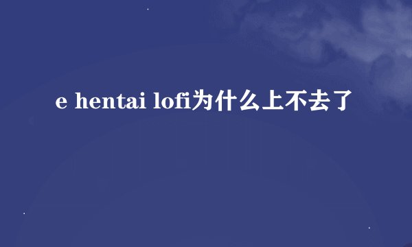 e hentai lofi为什么上不去了