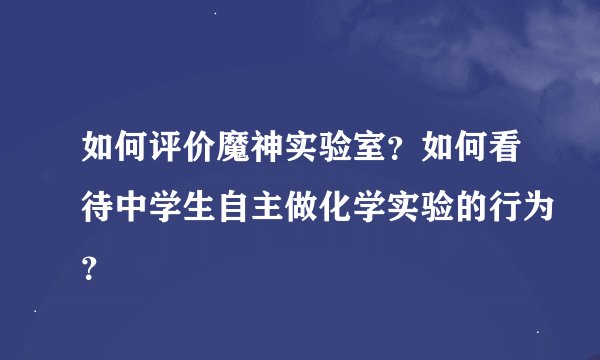 如何评价魔神实验室？如何看待中学生自主做化学实验的行为？
