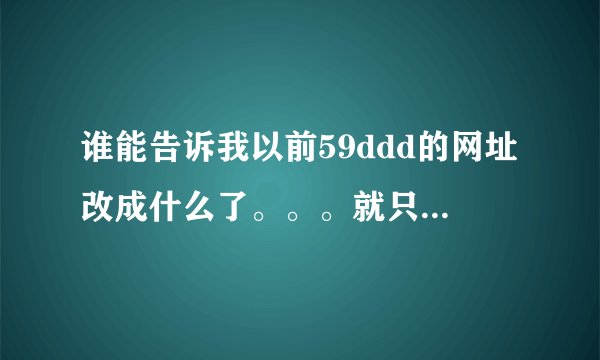谁能告诉我以前59ddd的网址改成什么了。。。就只有20分，全给你们了。。。