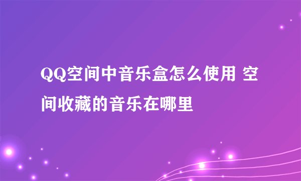 QQ空间中音乐盒怎么使用 空间收藏的音乐在哪里