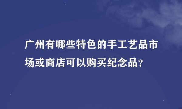 广州有哪些特色的手工艺品市场或商店可以购买纪念品？