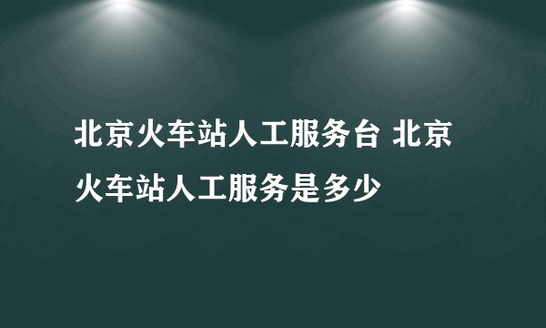 北京火车站人工服务台 北京火车站人工服务是多少