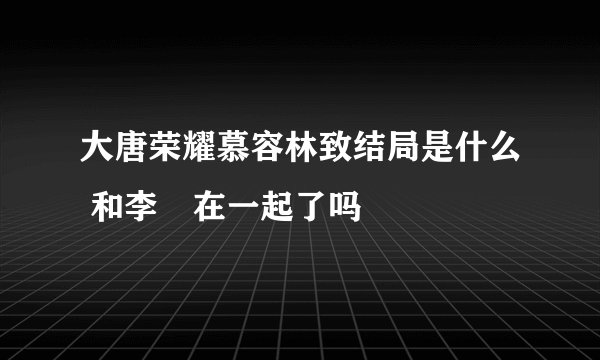 大唐荣耀慕容林致结局是什么 和李倓在一起了吗