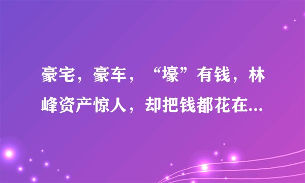 豪宅，豪车，“壕”有钱，林峰资产惊人，却把钱都花在了女人身上
