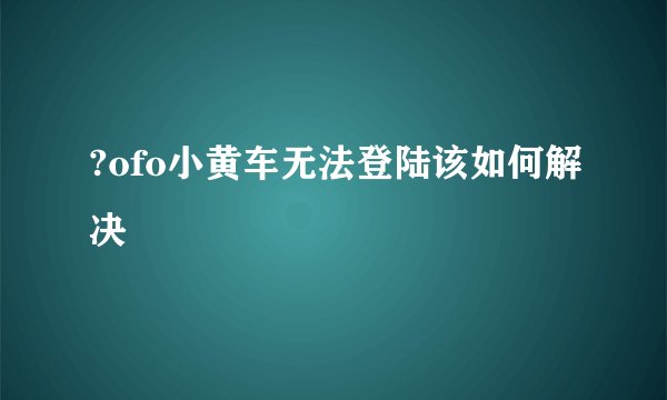 ?ofo小黄车无法登陆该如何解决
